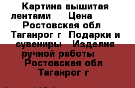 Картина вышитая лентами . › Цена ­ 700 - Ростовская обл., Таганрог г. Подарки и сувениры » Изделия ручной работы   . Ростовская обл.,Таганрог г.